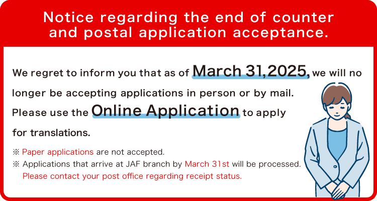 Notice regarding the end of counter and postal application acceptance.We regret to inform you that as of March 31,2025, we will no
longer be accepting applications in person or by mail.Please use the Online Application to apply
for translations. *Paper applications are not accepted.*Applications that arrive at JAF branch by March 31st will be processed.
Please contact your post office regarding receipt status.